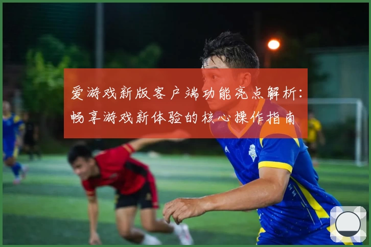 爱游戏新版客户端功能亮点解析：畅享游戏新体验的核心操作指南