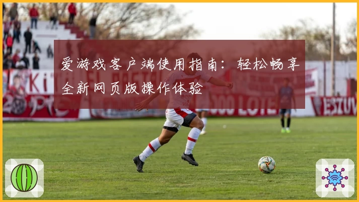 爱游戏客户端使用指南：轻松畅享全新网页版操作体验
