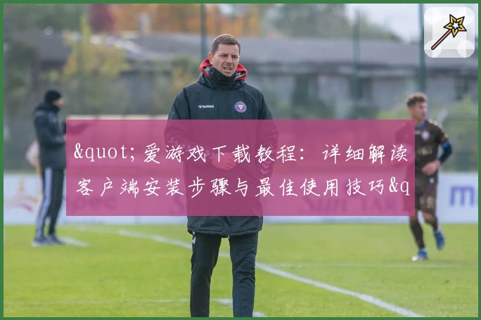 "爱游戏下载教程：详细解读客户端安装步骤与最佳使用技巧"
