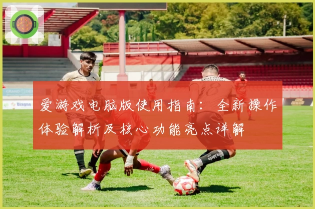 爱游戏电脑版使用指南：全新操作体验解析及核心功能亮点详解